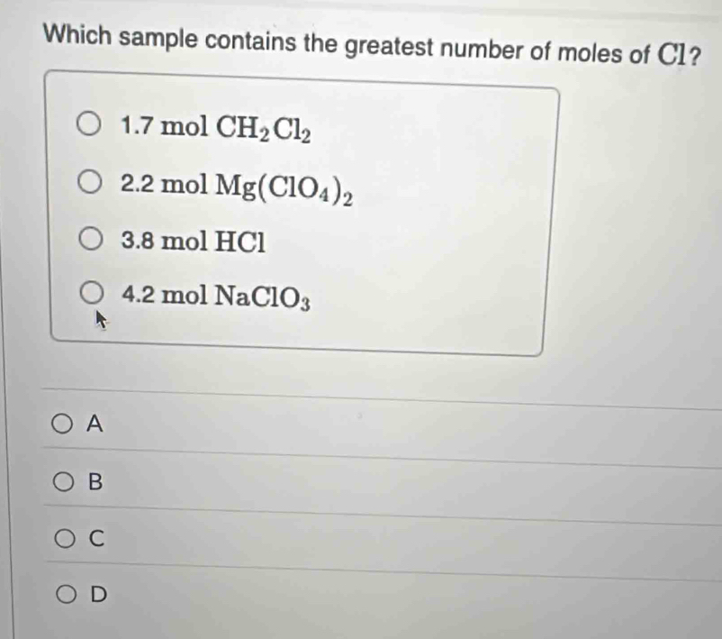 Which sample contains the greatest number of moles of C1?
□ 7 mol CH_2Cl_2
2. 2 mol Mg(ClO_4)_2
3. 8 mol HCl
4. 2 mol Na ClO_3
A
B
C
D