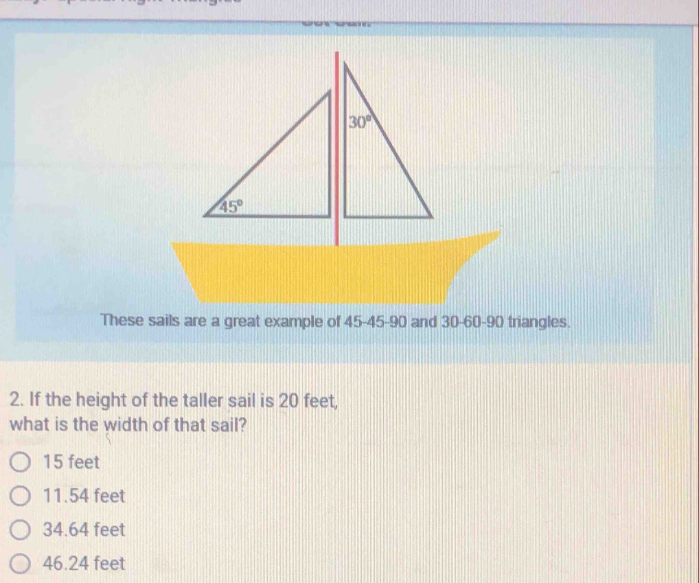 These sails are a great example of 45-45-90 and 30-60-90 triangles.
2. If the height of the taller sail is 20 feet,
what is the width of that sail?
15 feet
11.54 feet
34.64 feet
46.24 feet