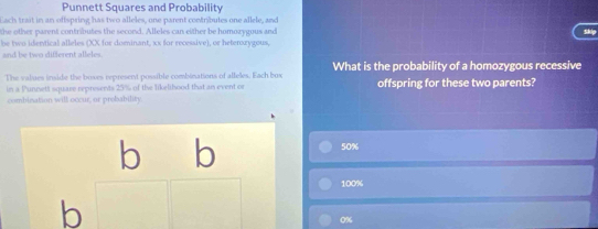 Punnett Squares and Probability
Each trait in an offspring has two alleles, one parent contributes one allele, and
the other parent contributes the second. Alleles can either be homozygous and Skip
be two identical alleles (XX for dominant, xx for recessive), or heterozygous,
and be two different alleles
The values inside the boxes represent possible combinations of alleles. Each box What is the probability of a homozygous recessive
in a Punnett square represents 25% of the likelibood that an event c offspring for these two parents?
combination will occur, or probability.
b b 50%
100%
b
0%