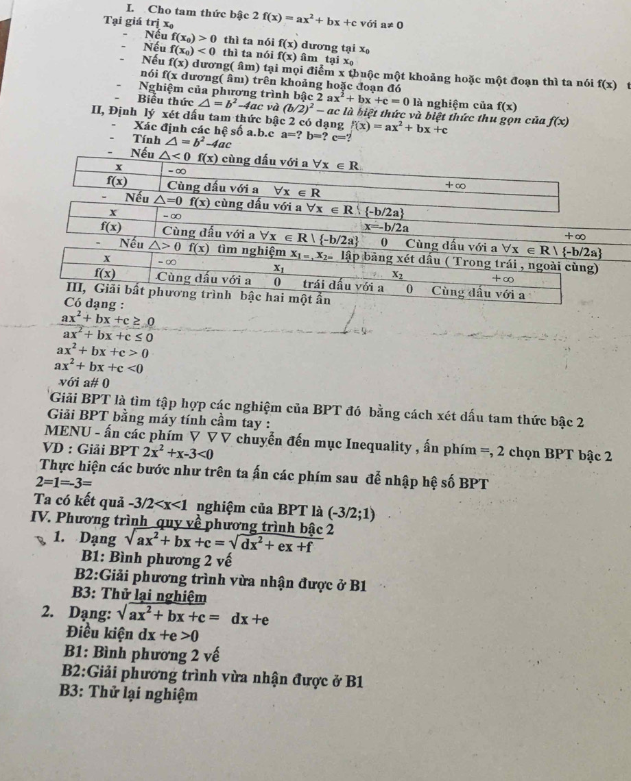 Cho tam thức bậc 2 f(x)=ax^2+bx+c
Tại giá trị x với a!= 0
Nếu
Nếu f(x_0)>0 thì ta nói f(x) dưon gtaix_0
f(x_0)<0</tex> thì ta nói f(x) âm taix_0
Nếu f(x) dương( âm) tại mọi điểm x thuộc một khoảng hoặc một đoạn thì ta nói f(x)
nói f(x dương( âm) trên khoảng hoặc đoạn đó
t
Nghiệm của phương trình bậc c2ax^2+bx+c=0 là nghiệm của f(x)
Biểu thức △ =b^2-4ac và (b/2)^2-ac là biệt thức và biệt thức thu gọn của f(x)
II, Định lý xét dấu tam thức bậc 2 có dạng f(x)=ax^2+bx+c
Xác định các hệ số a.b.c a=?b=?c=?
Tính △ =b^2-4ac
 (ax^2+bx+c≥ 0)/ax^2+bx+c≤ 0 
ax^2+bx+c>0
ax^2+bx+c<0</tex>
với a# 0
Giải BPT là tìm tập hợp các nghiệm của BPT đó bằng cách xét dấu tam thức bậc 2
Giải BPT bằng máy tính cầm tay :
MENU - ấn các phím ▽ ▽ V chuyển đến mục Inequality , ấn phím =, 2 chọn BPT bậc 2 =
VD : Giải BPT 2x^2+x-3<0</tex>
Thực hiện các bước như trên ta ấn các phím sau để nhập hệ số BPT
2=1=-3=
Ta có kết quả -3/2 nghiệm của BPT là (-3/2;1)
IV. Phương trình quy về phương trình bậc 2 sqrt(ax^2+bx+c)=sqrt(dx^2+ex+f)
1. Dạng
B1: Bình phương 2 vế
B2:Giải phương trình vừa nhận được ở B1
B3: Thử lại nghiệm
2. Dạng: sqrt(ax^2+bx+c)=dx+e
Điều kiện dx+e>0
B1: Bình phương 2 vế
B2:Giải phương trình vừa nhận được ở B1
B3: Thử lại nghiệm