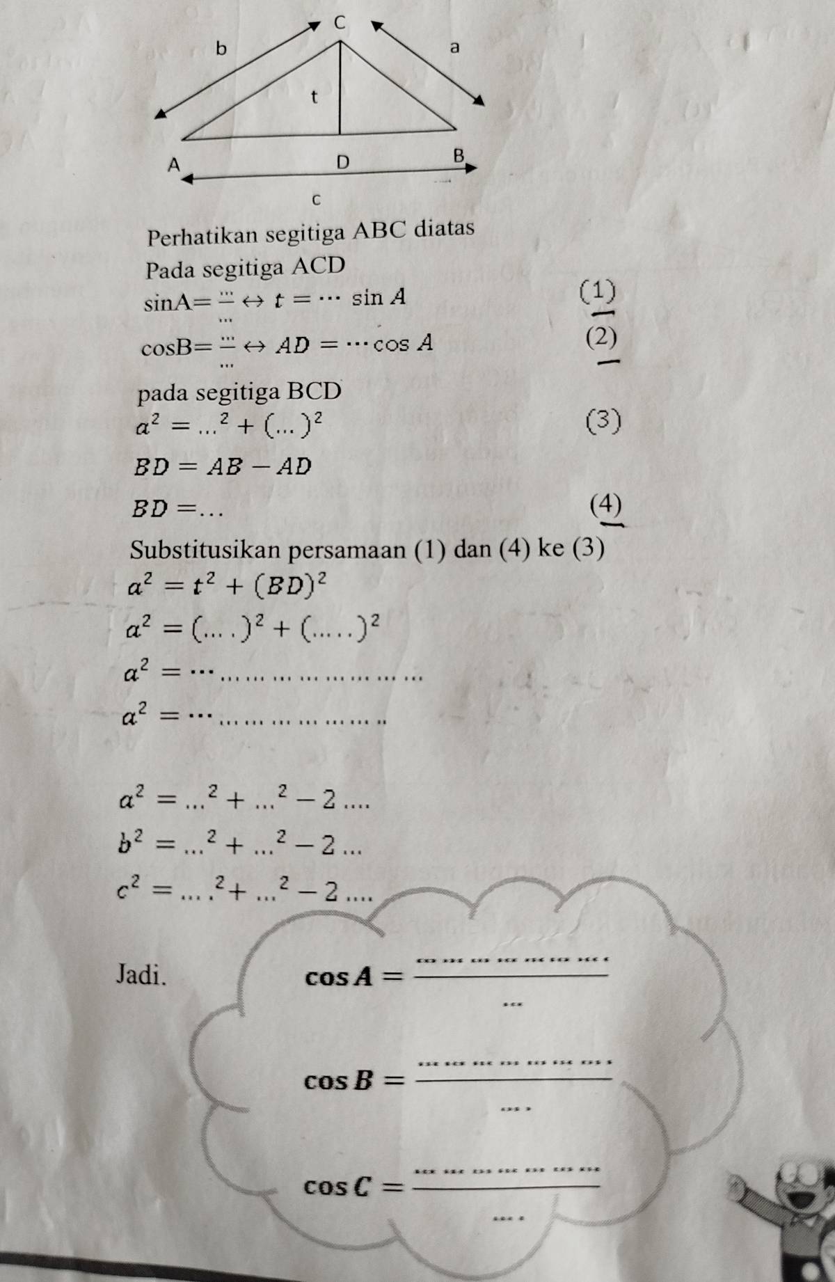 Perhatikan segitiga ABC diatas 
Pada segitiga ACD
sin A=-rightarrow t=·s sin A
(1)
cos B=frac ·s Leftrightarrow AD=·s cos A
(2) 
pada segitiga BCD
a^2=...^2+(...)^2 (3)
BD=AB-AD
BD= _ (4) 
Substitusikan persamaan (1) dan (4) ke (3)
a^2=t^2+(BD)^2
a^2=(...)^2+(.....)^2 _
a^2= __ 
__ a^2=
_ a^2=...^2+...^2-2... 
_ b^2=...^2+...^2-2...
c^2=...^2+...^2-2... 
Jadi. cos A=
_ 
_ 
_ cos B=frac ·s 
_ 
_ 
_
cos C=frac  _