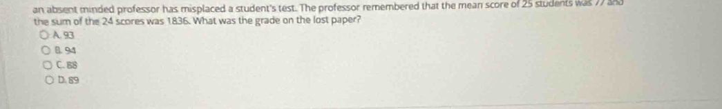 an absent minded professor has misplaced a student's test. The professor remembered that the mean score of 25 students was 77 and
the sum of the 24 scores was 1836. What was the grade on the lost paper?
A. 93
B. 94
C. B8
D. 89