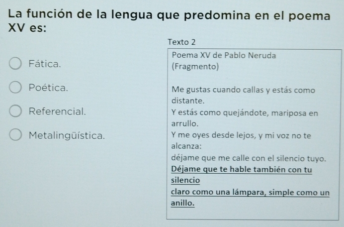 La función de la lengua que predomina en el poema 
XV es: 
Texto 2 
Poema XV de Pablo Neruda 
Fática. (Fragmento) 
Poética. Me gustas cuando callas y estás como 
distante. 
Referencial. Y estás como quejándote, mariposa en 
arrullo. 
Metalingüística. Y me oyes desde lejos, y mi voz no te 
alcanza: 
déjame que me calle con el silencio tuyo. 
Déjame que te hable también con tu 
silencio 
claro como una lámpara, simple como un 
anillo.