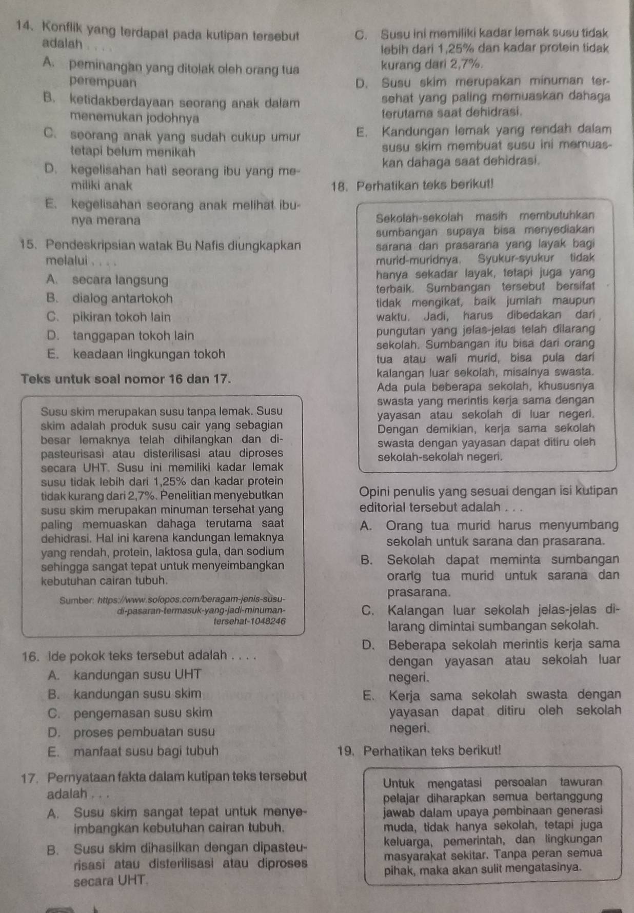 Konflik yang terdapat pada kutipan tersebut C. Susu ini memiliki kadar lemak susu tidak
adalah
lebih dari 1,25% dan kadar protein tidak
A. peminangan yang ditolak oleh orang tua kurang dari 2,7%.
perempuan D. Susu skim merupakan minuman ter-
B. ketidakberdayaan seorang anak dalam sehat yang paling memuaskan dahaga
menemukan jodohnya terutama saat dehidrasi.
C. seorang anak yang sudah cukup umur E. Kandungan lemak yang rendah dalam
tetapi belum menikah susu skim membuat susu ini memuas-
D. kegelisahan hati seorang ibu yang me- kan dahaga saat dehidrasi.
miliki anak 18. Perhatikan teks berikut!
E. kegelisahan seorang anak melihat ibu-
nya merana Sekolah-sekolah masih membutuhkan
sumbangan supaya bisa menyediakan
15. Pendeskripsian watak Bu Nafis diungkapkan sarana dan prasarana yang layak bagi
melalui .
murid-muridnya. Syukur-syukur tidak
A. secara langsung hanya sekadar layak, tetapi juga yang
terbaik. Sumbangan tersebut bersifat
B. dialog antartokoh
tidak mengikat, baik jumlah maupun
C. pikiran tokoh lain waktu. Jadi, harus dibedakan dari
D. tanggapan tokoh lain pungutan yang jelas-jelas telah dilarang
sekolah. Sumbangan itu bisa dari orang
E. keadaan lingkungan tokoh
tua atau wali murid, bisa pula dar
Teks untuk soal nomor 16 dan 17. kalangan luar sekolah, misalnya swasta.
Ada pula beberapa sekolah, khususnya
swasta yang merintis kerja sama dengan
Susu skim merupakan susu tanpa lemak. Susu
yayasan atau sekolah di luar negeri.
skim adalah produk susu cair yang sebagian 
Dengan demikian, kerja sama sekolah
besar lemaknya telah dihilangkan dan di- swasta dengan yayasan dapat ditiru oleh
pasteurisasi atau disterilisasi atau diproses
sekolah-sekolah negeri.
secara UHT. Susu ini memiliki kadar lemak
susu tidak lebih dari 1,25% dan kadar protein
tidak kurang dari 2,7%. Penelitian menyebutkan Opini penulis yang sesuai dengan isi kutipan
susu skim merupakan minuman tersehat yang editorial tersebut adalah
paling memuaskan dahaga terutama saat A. Orang tua murid harus menyumbang
dehidrasi. Hal ini karena kandungan lemaknya sekolah untuk sarana dan prasarana.
yang rendah, protein, laktosa gula, dan sodium
sehingga sangat tepat untuk menyeimbangkan
B. Sekolah dapat meminta sumbangan
kebutuhan cairan tubuh. orarg tua murid untuk sarana dan
Sumber: https://www.solopos.com/beragam-jenis-susu-
prasarana.
di-pasaran-termasuk-yang-jadi-minuman- C. Kalangan luar sekolah jelas-jelas di-
tersehat-1048246
larang dimintai sumbangan sekolah.
D. Beberapa sekolah merintis kerja sama
16. Ide pokok teks tersebut adalah . . . .
dengan yayasan atau sekolah luar
A. kandungan susu UHT negeri.
B. kandungan susu skim E. Kerja sama sekolah swasta dengan
C. pengemasan susu skim yayasan dapat ditiru oleh sekolah
D. proses pembuatan susu negeri.
E. manfaat susu bagi tubuh 19. Perhatikan teks berikut!
17. Pernyataan fakta dalam kutipan teks tersebut
Untuk mengatasi persoalan tawuran
adalah . . .
pelajar diharapkan semua bertanggung
A. Susu skim sangat tepat untuk menye jawab dalam upaya pembinaan generasi
imbangkan kebutuhan cairan tubuh. muda, tidak hanya sekolah, tetapi juga
B. Susu skim dihasilkan dengan dipasteu- keluarga, pemerintah, dan lingkungan
risasi atau disterilisasi atau diproses masyarakat sekitar. Tanpa peran semua
secara UHT. pihak, maka akan sulit mengatasinya.