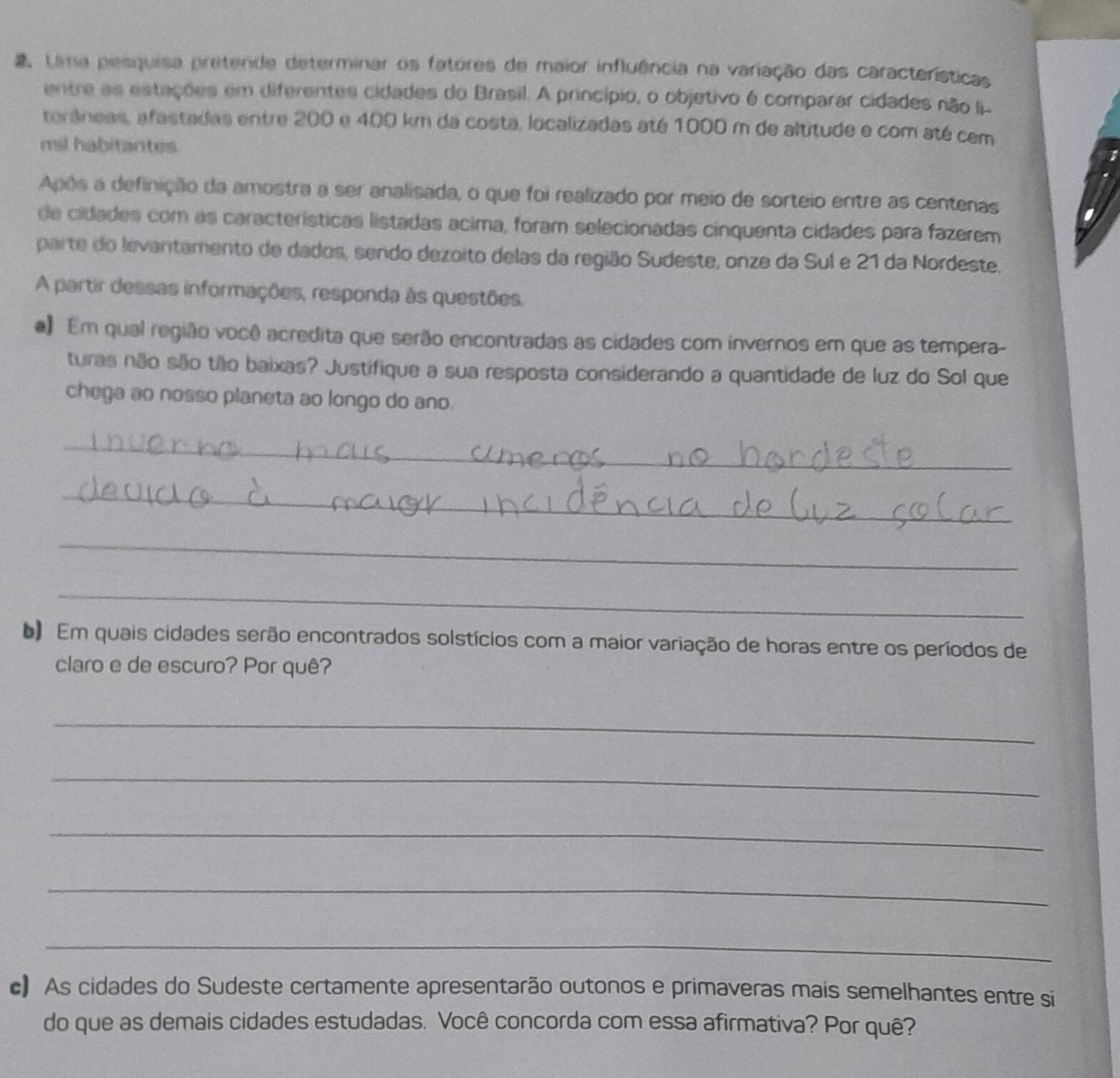 Uma pesquisa pretende determinar os fatores de maior influência na variação das características 
entre as estações em diferentes cidades do Brasil. A princípio, o objetivo é comparar cidades não Ii- 
toráneas, afastadas entre 200 e 400 km da costa, localizadas até 1000 m de altitude e com até com 
mil habitantes 
Após a definição da amostra a ser analisada, o que foi realizado por meio de sorteio entre as centenas 
de cidades com as características listadas acima, foram selecionadas cinquenta cidades para fazerem 
parte do levantamento de dados, sendo dezoito delas da região Sudeste, onze da Sul e 21 da Nordeste, 
A partir dessas informações, responda às questões. 
a Em qual região você acredita que serão encontradas as cidades com invernos em que as tempera- 
turas não são tão baixas? Justifique a sua resposta considerando a quantidade de luz do Sol que 
chega ao nosso planeta ao longo do ano. 
_ 
_ 
_ 
_ 
Em quais cidades serão encontrados solstícios com a maior variação de horas entre os períodos de 
claro e de escuro? Por quê? 
_ 
_ 
_ 
_ 
_ 
c) As cidades do Sudeste certamente apresentarão outonos e primaveras mais semelhantes entre si 
do que as demais cidades estudadas. Você concorda com essa afirmativa? Por quê?