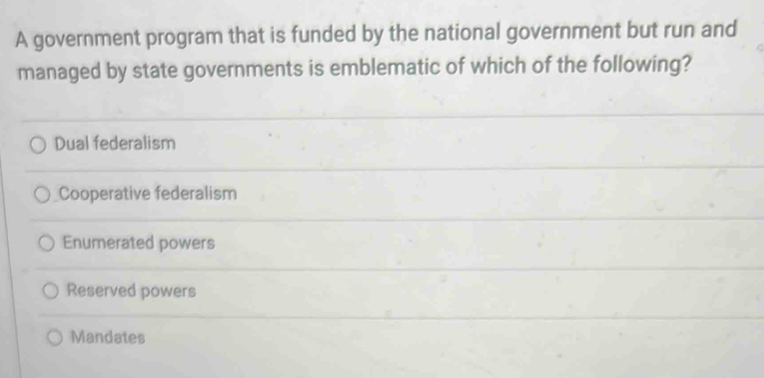 A government program that is funded by the national government but run and
managed by state governments is emblematic of which of the following?
Dual federalism
Cooperative federalism
Enumerated powers
Reserved powers
Mandates