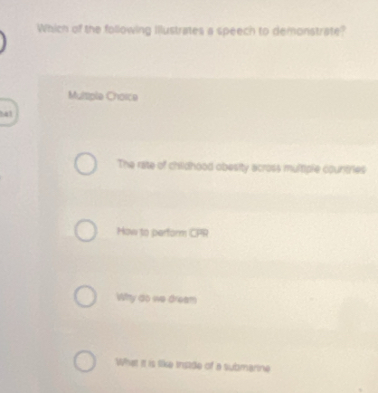 Which of the following Illustrates a speech to demonstrate?
Multiple Choice
ha1
The rate of childhood obesity across multiple countries
Mow to perform CPR
Wshy do we dream
What it is like irstde of a submarine