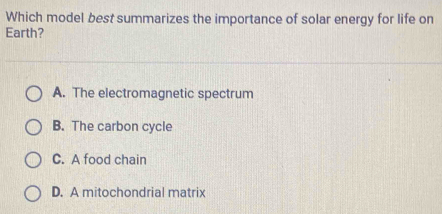 Which model best summarizes the importance of solar energy for life on
Earth?
A. The electromagnetic spectrum
B. The carbon cycle
C. A food chain
D. A mitochondrial matrix