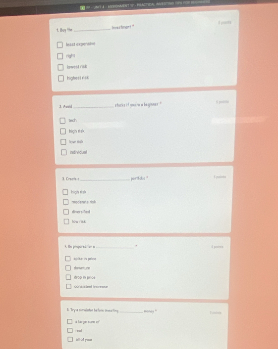 PF - UNIT 4 - ASSIONMENT 17 - PRACTICAL INVESTING TIPS FOR B6
1. Buy the _Investment " 8 pointe
least expensive
right
lowest risk
highest risk
2. Awoid_ stocks if you're a beginner. . 5 polita
tech
high risk
low risk
individual
3. Creats a _partfolio 5 points
high risk
moderate risk
diversified
low risk
4. Be prepared for a _. 5 points
spike in price
downturn
drop in price
consistent increase
S. Try a simulator before investing _money '' 5 points
a large sum of
real
all of your