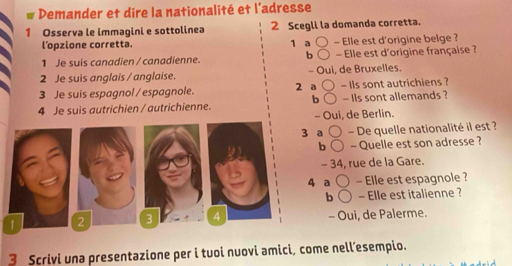 Demander et dire la nationalité et l’adresse 
1 Osserva le immagini e sottolinea 2 Scegli la domanda corretta. 
l’opzione corretta. 1 a - Elle est d'origine belge ? 
b 
1 Je suis canadien / canadienne. - Elle est d'origine française ? 
2 Je suis anglais / anglaise. - Oui, de Bruxelles. 
3 Je suis espagnol / espagnole. 2 a - IIs sont autrichiens ? 
b 
4 Je suis autrichien / autrichienne. - Ils sont allemands ? 
- Oui, de Berlin. 
3 a - De quelle nationalité il est ? 
b - Quelle est son adresse ? 
- 34, rue de la Gare. 
4 a - Elle est espagnole ? 
b - Elle est italienne ? 
3 4 - Oui, de Palerme. 
3 Scrivi una presentazione per i tuoi nuovi amici, come nell’esempio.