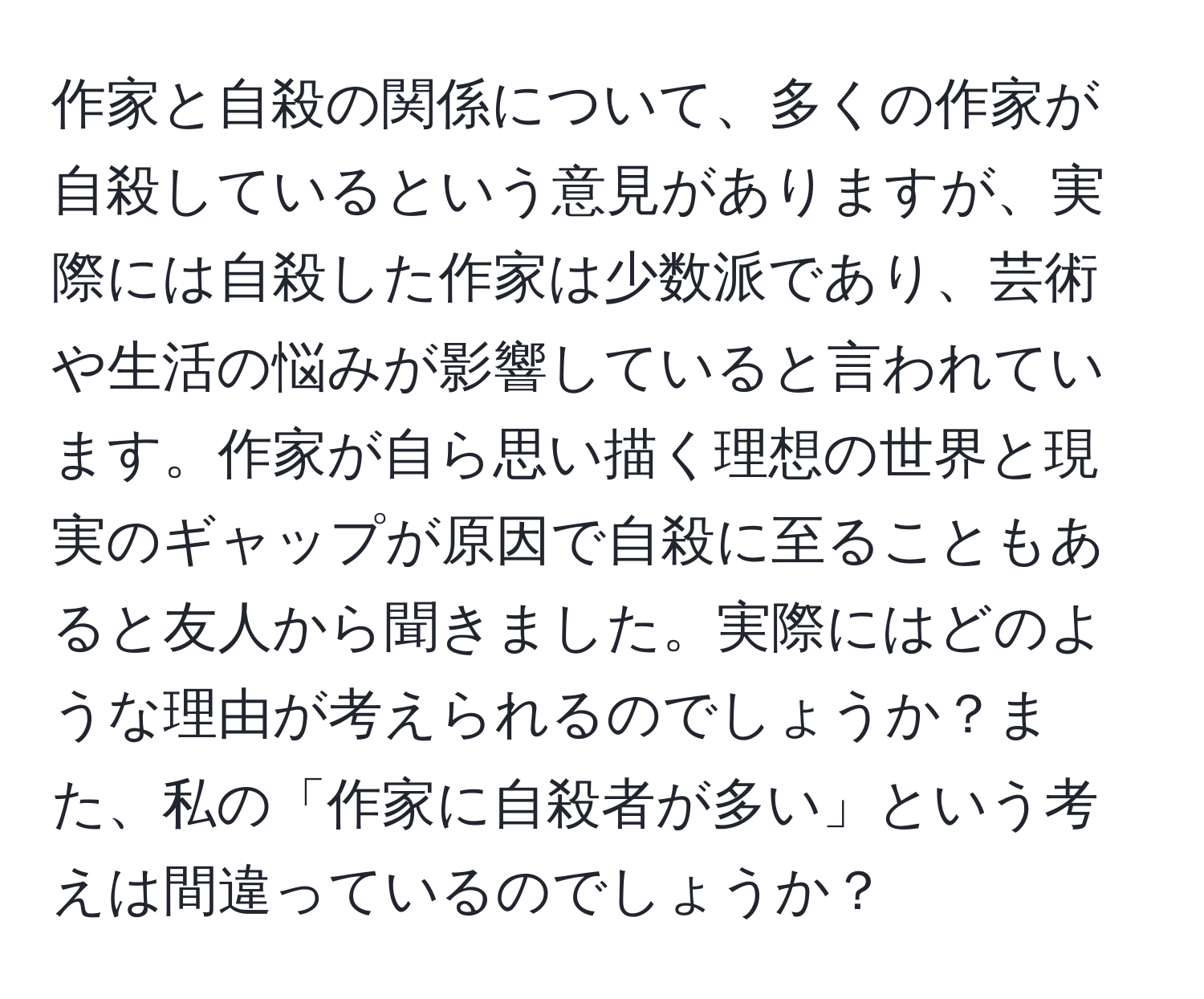 作家と自殺の関係について、多くの作家が自殺しているという意見がありますが、実際には自殺した作家は少数派であり、芸術や生活の悩みが影響していると言われています。作家が自ら思い描く理想の世界と現実のギャップが原因で自殺に至ることもあると友人から聞きました。実際にはどのような理由が考えられるのでしょうか？また、私の「作家に自殺者が多い」という考えは間違っているのでしょうか？