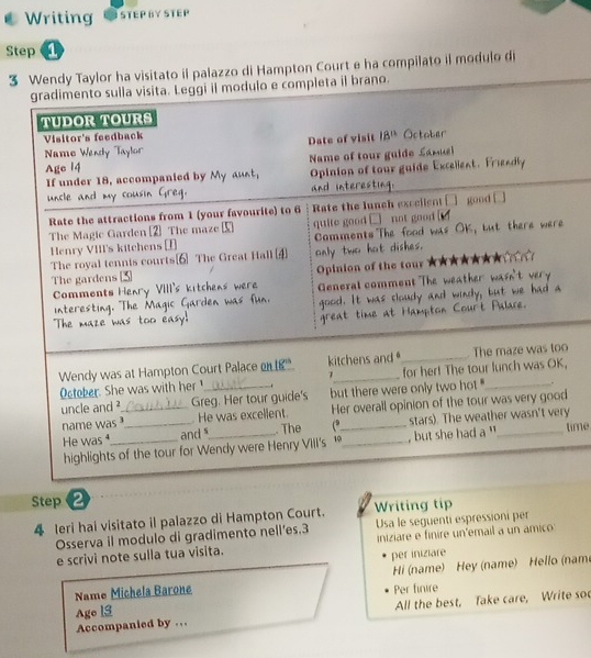 Writing STEP BY STEP
Step 
3 Wendy Taylor ha visitato il palazzo di Hampton Court e ha compilato il modulo di
ano.
y
ime
Step ②
4 leri hai visitato il palazzo di Hampton Court. Writing tip
Osserva il modulo di gradimento nell’es.3 Usa le seguenti espressioni per
e scrivi note sulla tua visita. iniziare e finire un'email a un amico
per iniziare
Name Michela Barone Per finire  Hi (name) Hey (name) Hello (nam
Accompanied by … All the best, Take care, Write soc
Age 13