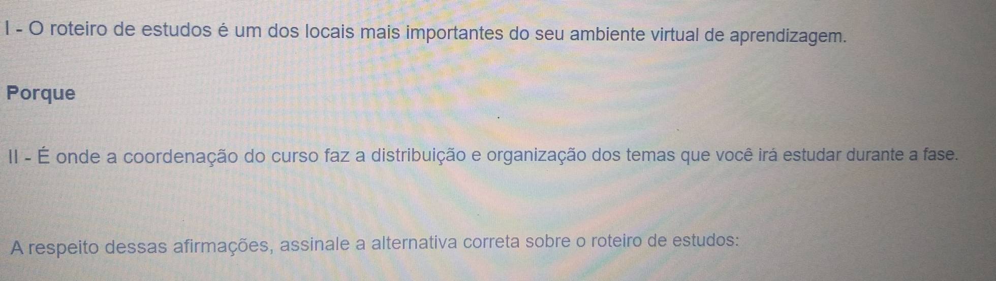 roteiro de estudos é um dos locais mais importantes do seu ambiente virtual de aprendizagem. 
Porque 
II - É onde a coordenação do curso faz a distribuição e organização dos temas que você irá estudar durante a fase. 
A respeito dessas afirmações, assinale a alternativa correta sobre o roteiro de estudos: