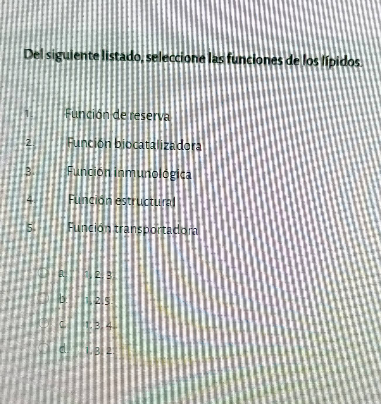 Del siguiente listado, seleccione las funciones de los lípidos.
1. Función de reserva
2. Función biocatalizadora
3. Función inmunológica
4. Función estructural
5. Función transportadora
a. 1, 2, 3.
b. 1, 2, 5.
C. 1, 3, 4.
d. 1, 3. 2.