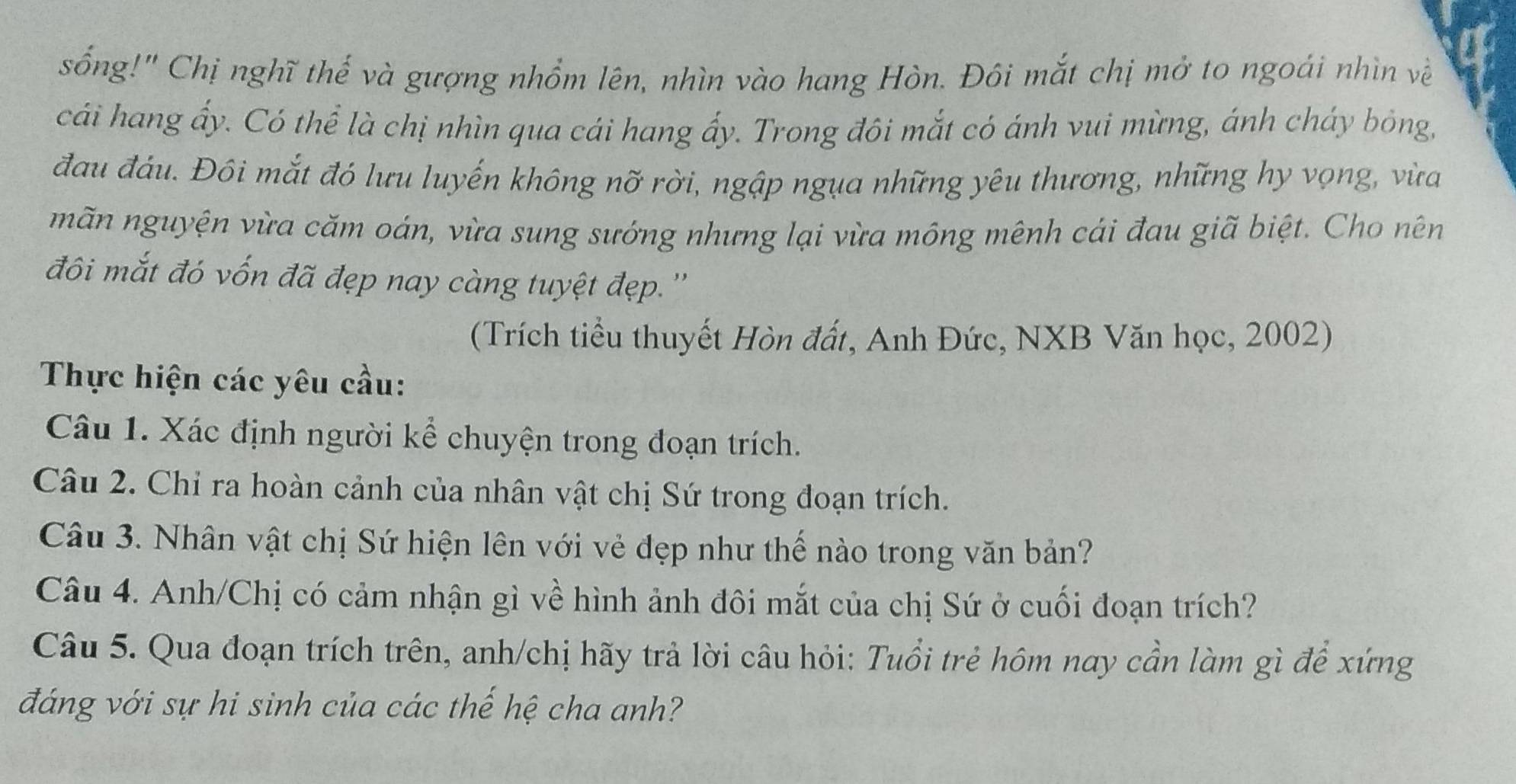 sống!" Chị nghĩ thế và gượng nhổm lên, nhìn vào hang Hòn. Đôi mắt chị mở to ngoái nhìn về 
cái hang ấy. Có thể là chị nhìn qua cái hang ấy. Trong đôi mắt có ánh vui mừng, ánh cháy bỏng, 
đau đáu. Đôi mắt đó lưu luyến không nỡ rời, ngập ngụa những yêu thương, những hy vọng, vừa 
mãn nguyện vừa căm oán, vừa sung sướng nhưng lại vừa mông mênh cái đau giã biệt. Cho nên 
đôi mắt đó vốn đã đẹp nay càng tuyệt đẹp.'' 
(Trích tiểu thuyết Hòn đất, Anh Đức, NXB Văn học, 2002) 
Thực hiện các yêu cầu: 
Câu 1. Xác định người kể chuyện trong đoạn trích. 
Câu 2. Chỉ ra hoàn cảnh của nhân vật chị Sứ trong đoạn trích. 
Câu 3. Nhân vật chị Sứ hiện lên với vẻ đẹp như thế nào trong văn bản? 
Câu 4. Anh/Chị có cảm nhận gì về hình ảnh đôi mắt của chị Sứ ở cuối đoạn trích? 
Câu 5. Qua đoạn trích trên, anh/chị hãy trả lời câu hỏi: Tuổi trẻ hôm nay cần làm gì để xứng 
đáng với sự hi sinh của các thế hệ cha anh?