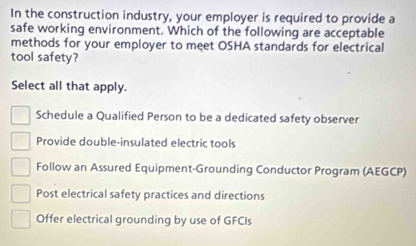 In the construction industry, your employer is required to provide a
safe working environment. Which of the following are acceptable
methods for your employer to meet OSHA standards for electrical
tool safety?
Select all that apply.
Schedule a Qualified Person to be a dedicated safety observer
Provide double-insulated electric tools
Follow an Assured Equipment-Grounding Conductor Program (AEGCP)
Post electrical safety practices and directions
Offer electrical grounding by use of GFCIs