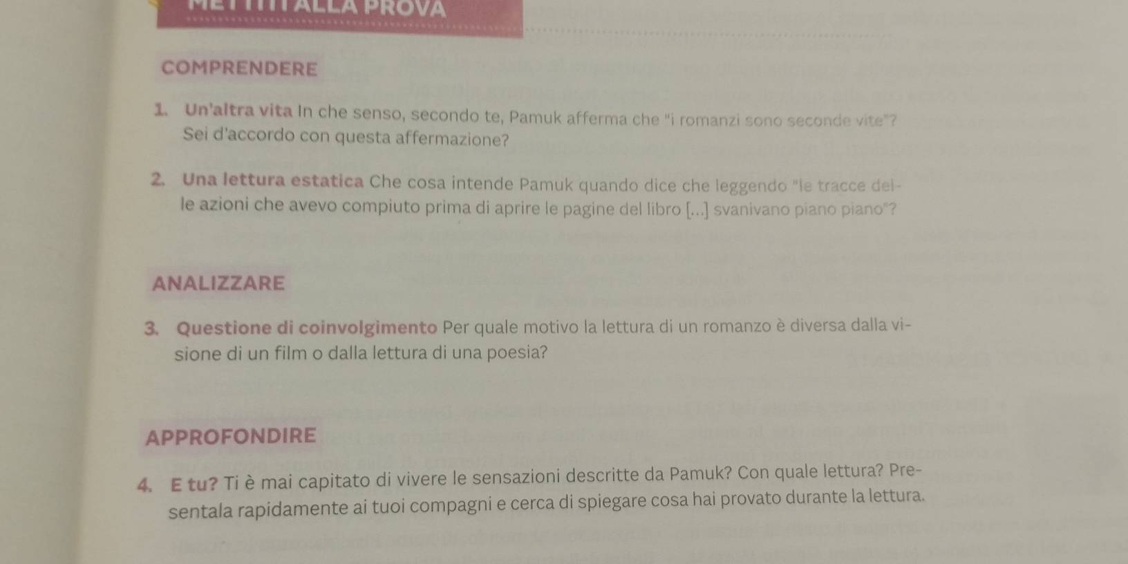 COMPRENDERE 
1. Un’altra vita In che senso, secondo te, Pamuk afferma che “i romanzi sono seconde vite”? 
Sei d'accordo con questa affermazione? 
2. Una lettura estatica Che cosa intende Pamuk quando dice che leggendo "le tracce del- 
le azioni che avevo compiuto prima di aprire le pagine del libro [...] svanivano piano piano"? 
ANALIZZARE 
3. Questione di coinvolgimento Per quale motivo la lettura di un romanzo è diversa dalla vi- 
sione di un film o dalla lettura di una poesia? 
APPROFONDIRE 
4. Etu? Ti è mai capitato di vivere le sensazioni descritte da Pamuk? Con quale lettura? Pre- 
sentala rapidamente ai tuoi compagni e cerca di spiegare cosa hai provato durante la lettura.