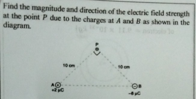 Find the magnitude and direction of the electric field strength 
at the point P due to the charges at A and B as shown in the 
diagram.