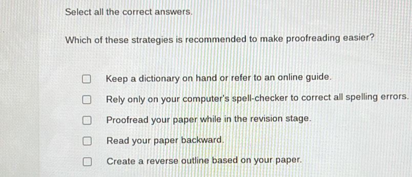 Select all the correct answers.
Which of these strategies is recommended to make proofreading easier?
Keep a dictionary on hand or refer to an online guide.
Rely only on your computer's spell-checker to correct all spelling errors.
Proofread your paper while in the revision stage.
Read your paper backward.
Create a reverse outline based on your paper.