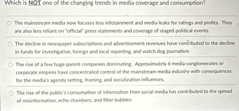 Which is NOT one of the changing trends in media coverage and consumption?
The mainstream media now focuses less infotainment and media leaks for ratings and profits. They
are also less reliant on "official" press statements and coverage of staged political events.
The decline in newspaper subscriptions and advertisement revenues have contributed to the decline
in funds for investigative, foreign and local reporting, and watch dog journalism
The rise of a few huge parent companies dominating. Approximately 6 media conglomerates or
corporate empires have concentrated control of the mainstream media industry with consequences
for the media's agenda setting, framing, and socialization influences.
The rise of the public's consumption of information from social media has contributed to the spread
of misinformation, echo chambers, and filter bubbles