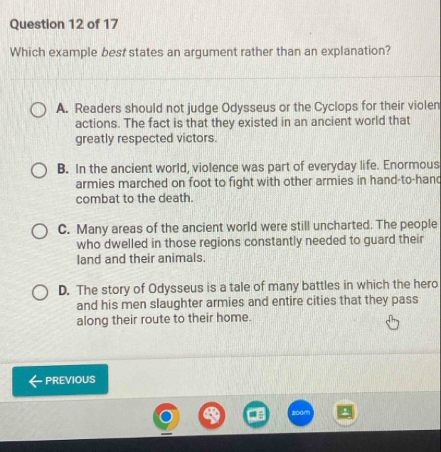 Which example best states an argument rather than an explanation?
A. Readers should not judge Odysseus or the Cyclops for their violen
actions. The fact is that they existed in an ancient world that
greatly respected victors.
B. In the ancient world, violence was part of everyday life. Enormous
armies marched on foot to fight with other armies in hand-to-hand
combat to the death.
C. Many areas of the ancient world were still uncharted. The people
who dwelled in those regions constantly needed to guard their
land and their animals.
D. The story of Odysseus is a tale of many battles in which the hero
and his men slaughter armies and entire cities that they pass
along their route to their home.
PREVIOUS
zoom 9