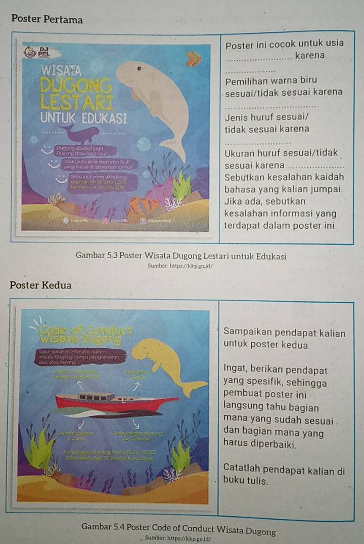 Poster Pertama 
Poster ini cocok untuk usia 
_karena 
_ 
Pemilihan warna biru 
sesuai/tidak sesuai karena 
_ 
Jenis huruf sesuai/ 
tidak sesuai karena 
_ 
Ukuran huruf sesuai/tidak 
sesuai karena_ 
Sebutkan kesalahan kaidah 
bahasa yang kalian jumpai 
Jika ada, sebutkan 
kesalahan informasi yang 
terdapat dalam poster ini 
Gambar 5.3 Poster Wisata Dugong Lestari untuk Edukasi 
Sumber: https://kkp.go.jd/ 
Poster Kedua 
Sampaikan pendapat kalian 
untuk poster kedua 
Inga1, berikan pendapat 
yang spesifik, sehingga 
pembuat poster ini 
langsung tahu bagian 
mana yang sudah sesuai . 
dan bagian mana yang 
harus diperbaiki. 
Catatlah pendapat kalian di 
buku tulis. 
Gambar 5.4 Poster Code of Conduct Wisata Dugong 
Sumber: https://kkp.go.id/