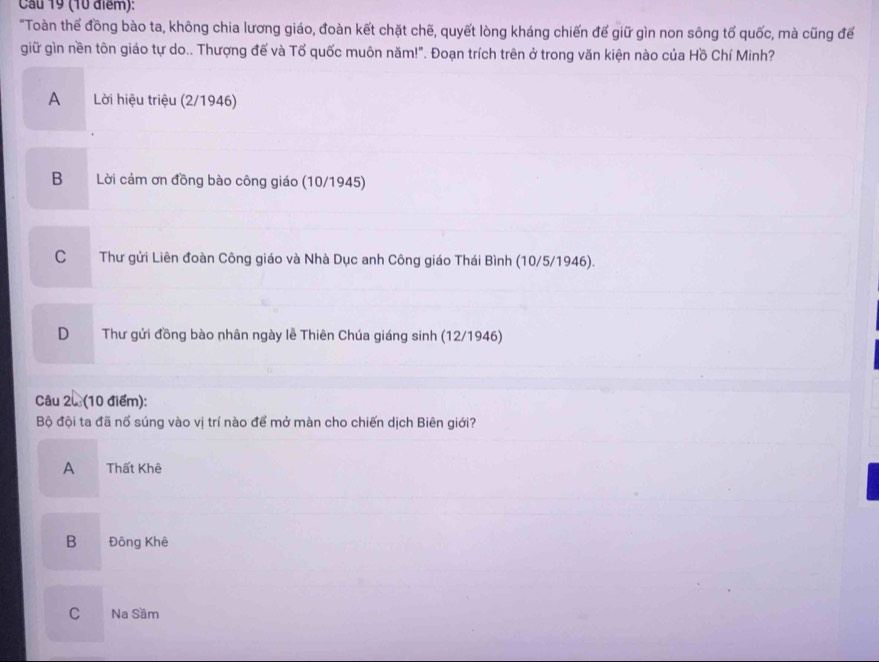 Cầu 19 (10 điểm):
"Toàn thế đồng bào ta, không chia lương giáo, đoàn kết chặt chế, quyết lòng kháng chiến đế giữ gìn non sông tổ quốc, mà cũng để
giữ gìn nền tôn giáo tự do.. Thượng đế và Tổ quốc muôn năm!". Đoạn trích trên ở trong văn kiện nào của Hồ Chí Minh?
A Lời hiệu triệu (2/1946)
B Lời cảm ơn đồng bào công giáo (10/1945)
C Thư gửi Liên đoàn Công giáo và Nhà Dục anh Công giáo Thái Bình (10/5/1946).
D Thư gửi đồng bào nhân ngày lễ Thiên Chúa giáng sinh (12/1946)
Câu 2u (10 điểm):
Bộ đội ta đã nố súng vào vị trí nào để mở màn cho chiến dịch Biên giới?
A Thất Khê
B Đông Khê
C Na Sâm