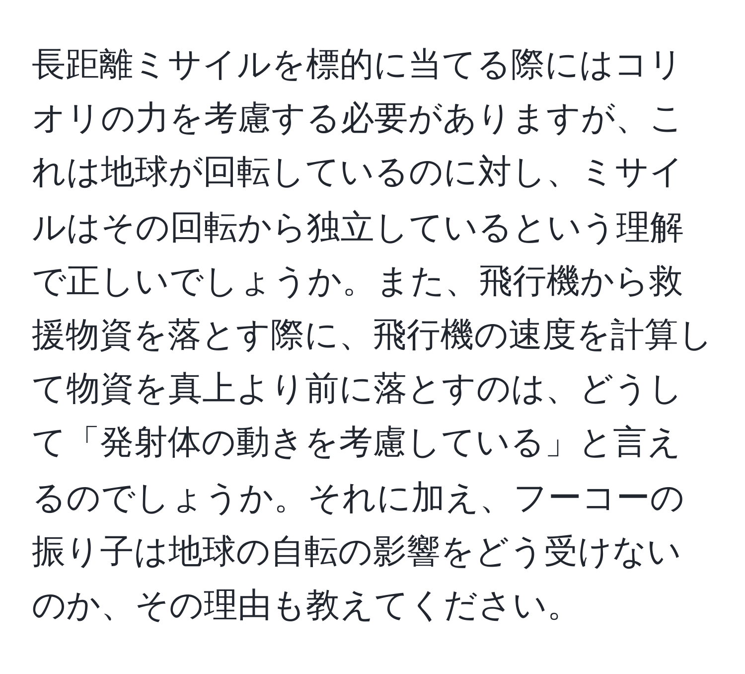 長距離ミサイルを標的に当てる際にはコリオリの力を考慮する必要がありますが、これは地球が回転しているのに対し、ミサイルはその回転から独立しているという理解で正しいでしょうか。また、飛行機から救援物資を落とす際に、飛行機の速度を計算して物資を真上より前に落とすのは、どうして「発射体の動きを考慮している」と言えるのでしょうか。それに加え、フーコーの振り子は地球の自転の影響をどう受けないのか、その理由も教えてください。