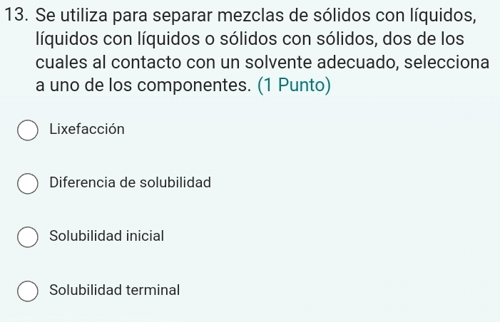 Se utiliza para separar mezclas de sólidos con líquidos,
líquidos con líquidos o sólidos con sólidos, dos de los
cuales al contacto con un solvente adecuado, selecciona
a uno de los componentes. (1 Punto)
Lixefacción
Diferencia de solubilidad
Solubilidad inicial
Solubilidad terminal