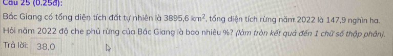 (0.25đ): 
Bắc Giang có tổng diện tích đất tự nhiên là 3895, 6km^2 , tổng diện tích rừng năm 2022 là 147, 9 nghìn ha. 
Hỏi năm 2022 độ che phủ rừng của Bắc Giang là bao nhiêu %? (làm tròn kết quả đến 1 chữ số thập phân). 
Trả lời: 38,0