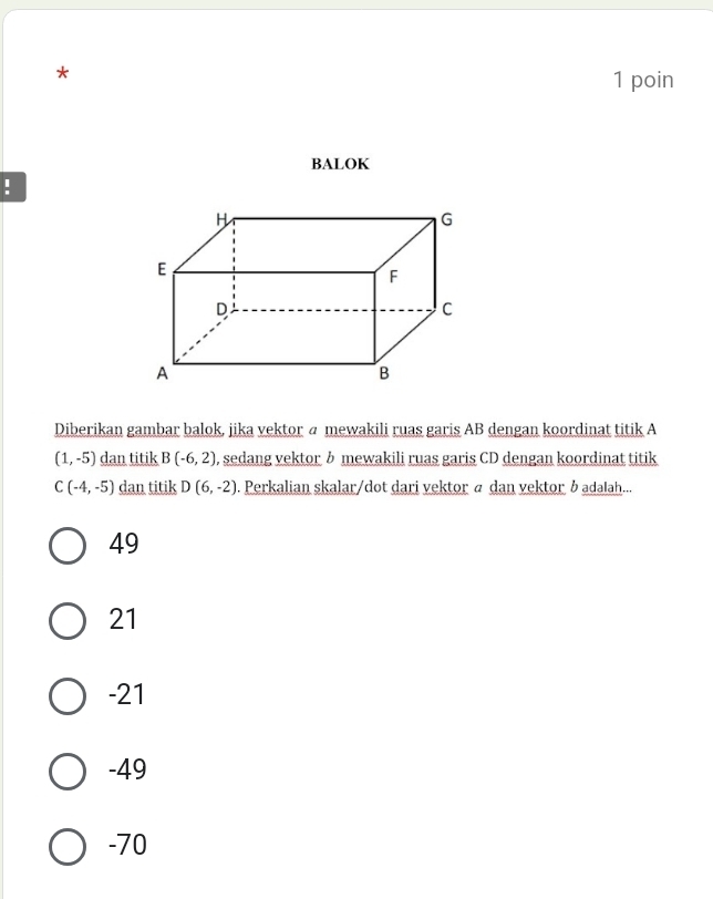 poin
BALOK
!
Diberikan gambar balok, jika vektor @ mewakili ruas garis AB dengan koordinat titik A
(1,-5) dan titik B(-6,2) , sedang vektor h mewakili ruas garis CD dengan koordinat titik
C(-4,-5) dan titik D(6,-2). Perkalian skalar/dot dari vektor ä dan vektor badalah...
49
21
-21
-49
-70