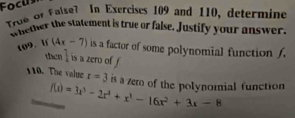 Focus 
True or False? In Exercises 109 and 110, determine 
whether the statement is true or false. Justify your answer, 
109. If (4x-7) is a factor of some polynomial function f
then _4^(? is a zero of f
110. The value r=3 is a zero of the polynomial function
f(x)=3x^3)-2x^4+x^3-16x^2+3x-8