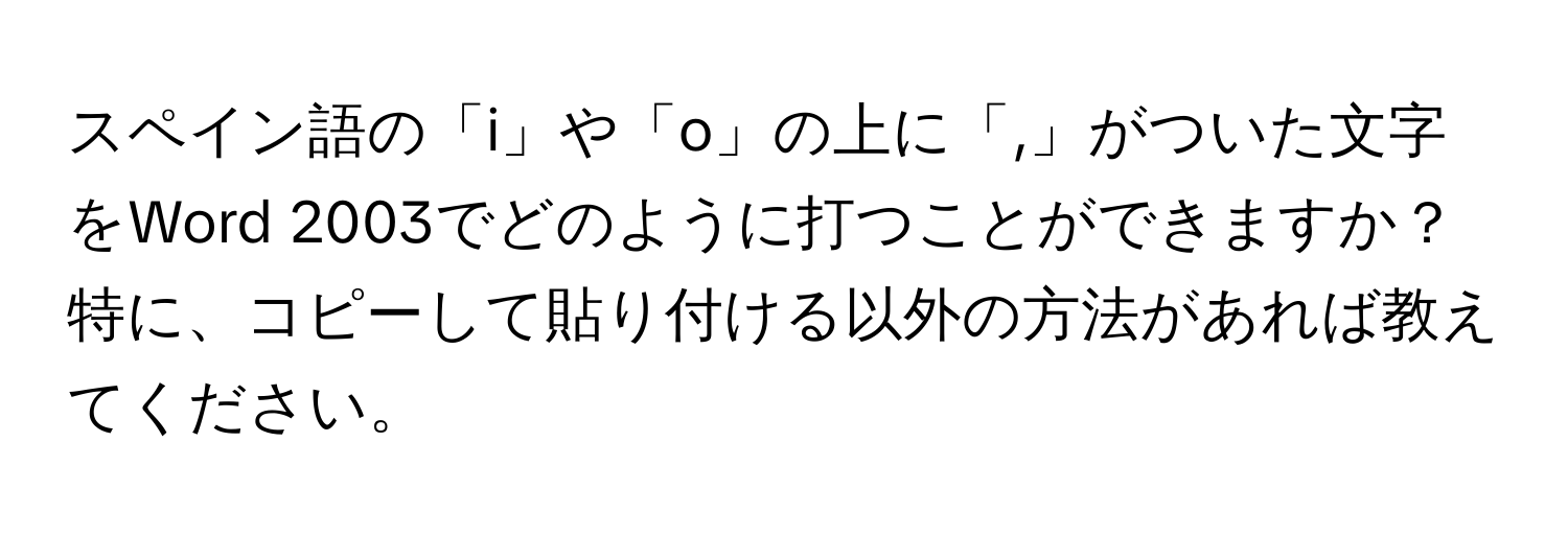 スペイン語の「i」や「o」の上に「,」がついた文字をWord 2003でどのように打つことができますか？特に、コピーして貼り付ける以外の方法があれば教えてください。