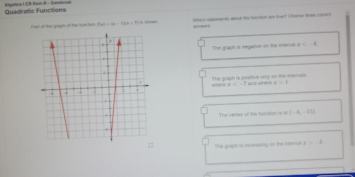 Algebra I CR Sem B - Sandoval
Quadratic Functions
Pant of the gragh of the francition f(x)=(x-1)(x+7) Which statements about the function are truer? Chome theve comect
answors
The graph is negative on the interval x
The graph is posiltive onty on the intervals
where x and where x>1.
The vertex of the function is at (-4,-15)
The graph is increasing on the interval x>-3