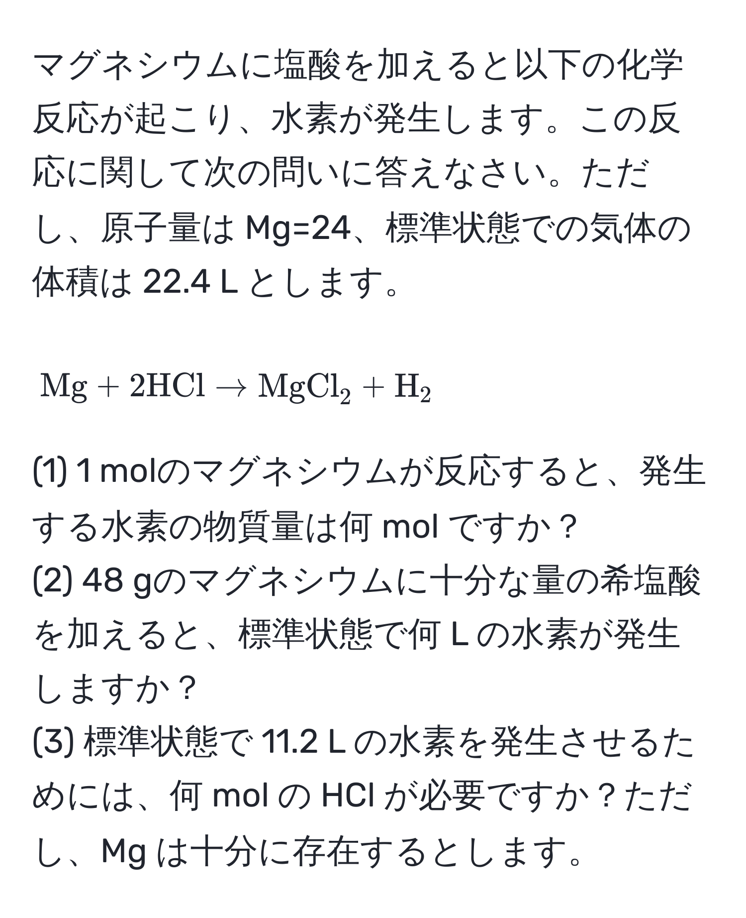 マグネシウムに塩酸を加えると以下の化学反応が起こり、水素が発生します。この反応に関して次の問いに答えなさい。ただし、原子量は Mg=24、標準状態での気体の体積は 22.4 L とします。

$$
Mg + 2 HCl arrow MgCl_2 + H_2
$$

(1) 1 molのマグネシウムが反応すると、発生する水素の物質量は何 mol ですか？  
(2) 48 gのマグネシウムに十分な量の希塩酸を加えると、標準状態で何 L の水素が発生しますか？  
(3) 標準状態で 11.2 L の水素を発生させるためには、何 mol の HCl が必要ですか？ただし、Mg は十分に存在するとします。