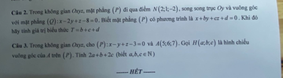 Trong không gian Oxyz, mặt phẳng (P) đi qua điểm N(2;1;-2) , song song trục Oy và vuông góc 
với mặt phẳng (Q):x-2y+z-8=0. Biết mặt phẳng (P) có phương trình là x+by+cz+d=0. Khi đó 
hãy tính giá trị biểu thức T=b+c+d
Câu 3. Trong không gian Oxyz, cho (P):x-y+z-3=0 và A(5;6;7). Gọi H(a;b;c) là hình chiếu 
vuông góc của A trên (P). Tính 2a+b+2c (biết a,b,c∈ N)
_hêt_