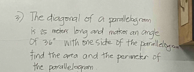 The diagonal of a parallelogram 
is 25 meters long and makes an angle 
of 36° with one side of the parallelogran 
find the area and the perimeter of 
the parallelogram.