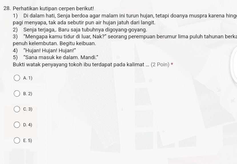 Perhatikan kutipan cerpen berikut!
1) Di dalam hati, Senja berdoa agar malam ini turun hujan, tetapi doanya muspra karena hing
pagi menyapa, tak ada sebutir pun air hujan jatuh dari langit.
2) Senja terjaga,. Baru saja tubuhnya digoyang-goyang.
3) “Mengapa kamu tidur di luar, Nak?” seorang perempuan berumur lima puluh tahunan berka
penuh kelembutan. Begitu keibuan.
4) “Hujan! Hujan! Hujan!”
5) “Sana masuk ke dalam. Mandi.”
Bukti watak penyayang tokoh ibu terdapat pada kalimat ... (2 Poin) *
A. 1)
B. 2)
C. 3)
D. 4)
E. 5)