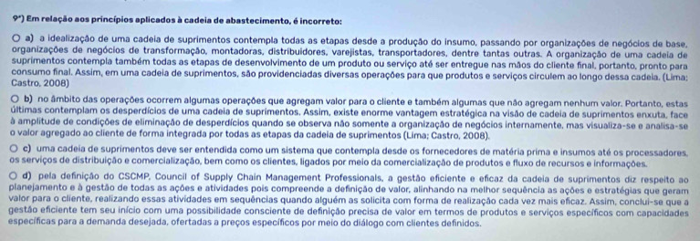 9°) Em relação aos princípios aplicados à cadeia de abastecimento, é incorreto:
a) a idealização de uma cadeia de suprimentos contempla todas as etapas desde a produção do insumo, passando por organizações de negócios de base,
organizações de negócios de transformação, montadoras, distribuidores, varejistas, transportadores, dentre tantas outras. A organização de uma cadeia de
suprimentos contempla também todas as etapas de desenvolvimento de um produto ou serviço até ser entregue nas mãos do cliente final, portanto, pronto para
consumo final. Assim, em uma cadeia de suprimentos, são providenciadas diversas operações para que produtos e serviços circulem ao longo dessa cadeia. (Lima;
Castro, 2008)
O b) no âmbito das operações ocorrem algumas operações que agregam valor para o cliente e também algumas que não agregam nenhum valor. Portanto, estas
últimas contemplam os desperdícios de uma cadeia de suprimentos. Assim, existe enorme vantagem estratégica na visão de cadeia de suprimentos enxuta, face
à amplitude de condições de eliminação de desperdícios quando se observa não somente a organização de negócios internamente, mas visualiza-se e analisa-se
o valor agregado ao cliente de forma integrada por todas as etapas da cadeia de suprimentos (Lima; Castro, 2008).
c)  uma cadeia de suprimentos deve ser entendida como um sistema que contempla desde os fornecedores de matéria prima e insumos até os processadores.
os serviços de distribuição e comercialização, bem como os clientes, ligados por meio da comercialização de produtos e fluxo de recursos e informações.
d) pela definição do CSCMP, Council of Supply Chain Management Professionals, a gestão eficiente e eficaz da cadeia de suprimentos diz respeito ao
planejamento e à gestão de todas as ações e atividades pois compreende a definição de valor, alinhando na melhor sequência as ações e estratégias que geram
valor para o cliente, realizando essas atividades em sequências quando alguém as solicita com forma de realização cada vez mais eficaz. Assim, conclui-se que a
gestão eficiente tem seu início com uma possibilidade consciente de definição precisa de valor em termos de produtos e serviços específicos com capacidades
específicas para a demanda desejada, ofertadas a preços específicos por meio do diálogo com clientes definidos.