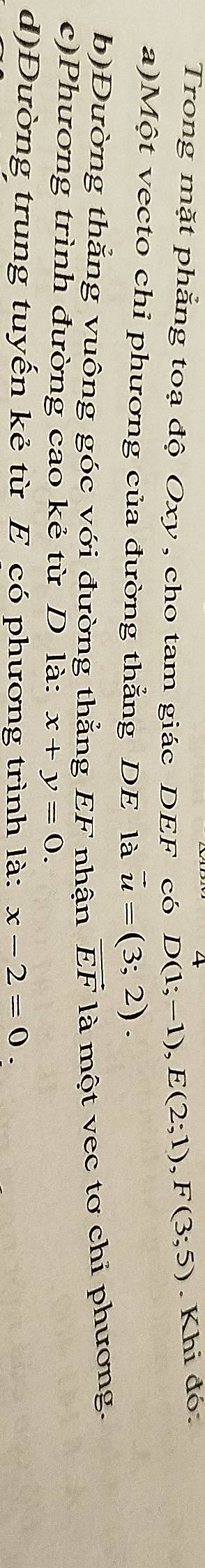 Trong mặt phẳng toạ độ Oxy , cho tam giác DEF có D(1;-1), E(2;1), F(3;5). Khi đó: 
a)Một vecto chi phương của đường thẳng DE là vector u=(3;2)
b)Đường thẳng vuông góc với đường thẳng EF nhận vector EF là một vec tơ chi phương. 
c)Phương trình đường cao kẻ từ D là: x+y=0. 
d)Đường trung tuyến kẻ từ E có phương trình là: x-2=0.