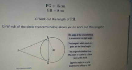 FG=15cm
GH=8cm
a) Work out the length of FH.
b) Which of the circle theorems below allows you to work out this length?
The angle at the ciocomference
in a semiciecle in a right angin
Two cangents which meet ar a
point ar the same loegth
The perpendicular line from
the centre of a cirdle to a chord .
bisects the chard
Opposite angles in a cyclie
ot dcawe ecidatary quadrilateral add up to 186