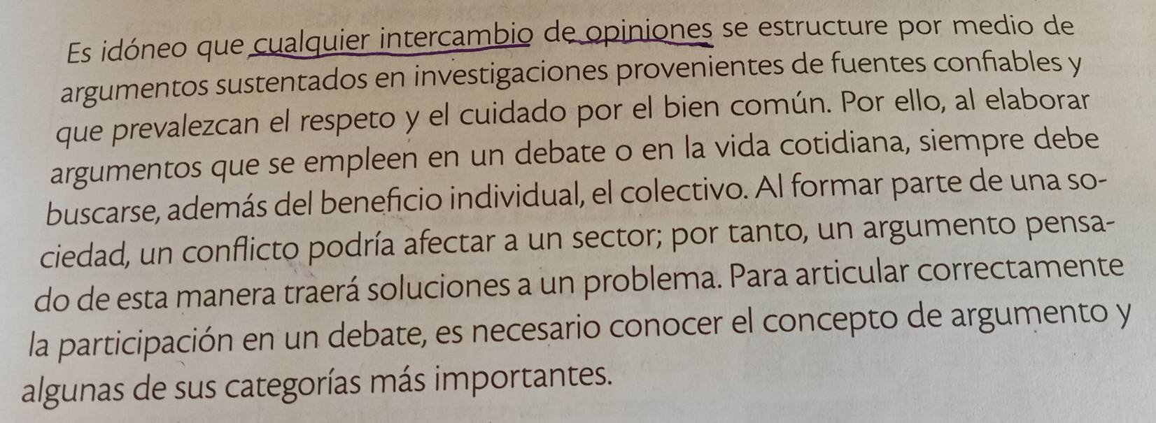 Es idóneo que cualquier intercambio de opiniones se estructure por medio de 
argumentos sustentados en investigaciones provenientes de fuentes confiables y 
que prevalezcan el respeto y el cuidado por el bien común. Por ello, al elaborar 
argumentos que se empleen en un debate o en la vida cotidiana, siempre debe 
buscarse, además del beneficio individual, el colectivo. Al formar parte de una so- 
ciedad, un conflicto podría afectar a un sector; por tanto, un argumento pensa- 
do de esta manera traerá soluciones a un problema. Para articular correctamente 
la participación en un debate, es necesario conocer el concepto de argumento y 
algunas de sus categorías más importantes.