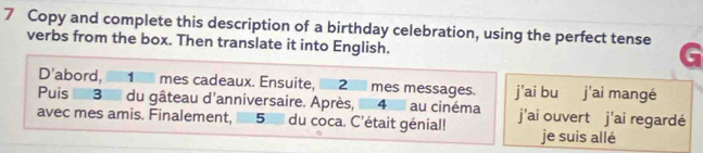 Copy and complete this description of a birthday celebration, using the perfect tense 
verbs from the box. Then translate it into English. 
D'abord, _ 1 _ mes cadeaux. Ensuite, _ 2 _ mes messages. j'ai bu j'ai mangé 
Puis 3 du gâteau d'anniversaire. Après, 4 au cinéma 
avec mes amis. Finalement, 5 du coca. C'était génial! j'ai ouvert j'ai regardé 
je suis allé