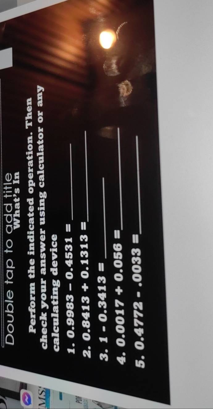 Double tap to add title 
What’s In 
Perform the indicated operation. Then 
MS check your answer using calculator or any 
calculating device 
1. 0.9983-0.4531= _ 
POR 
2. 0.8413+0.1313= _ 
3. 1-0.3413= _ 
4. 0.0017+0.056= _ 
5. 0.4772-.0033= _