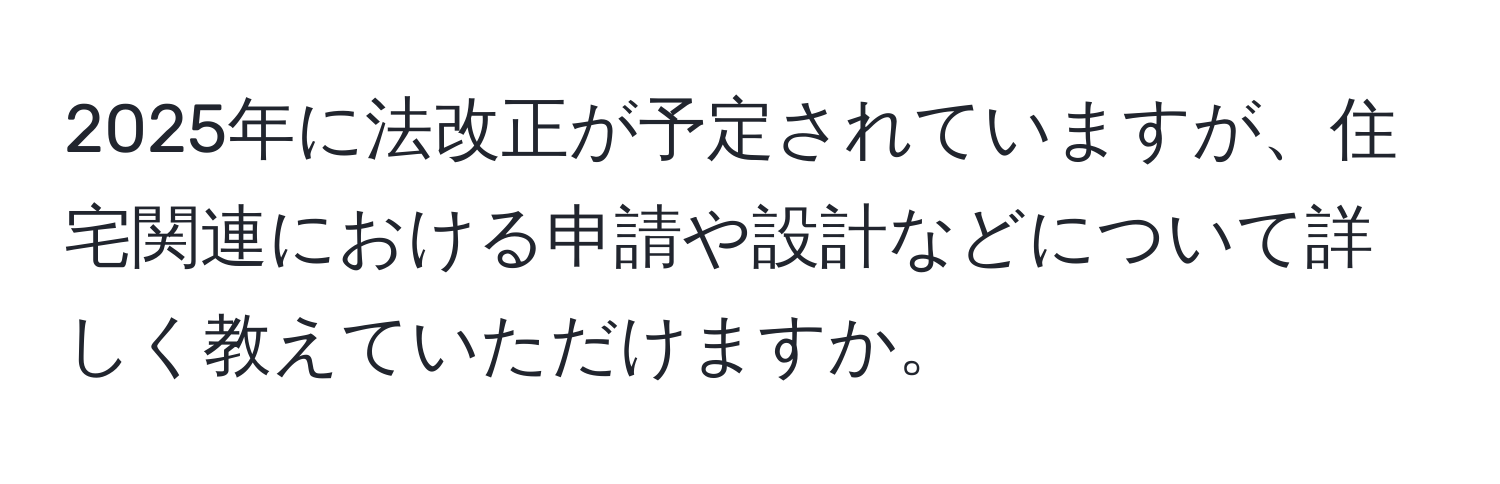 2025年に法改正が予定されていますが、住宅関連における申請や設計などについて詳しく教えていただけますか。