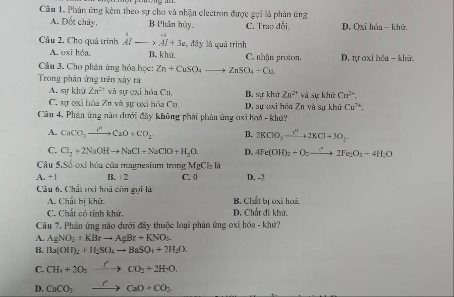 Phản ứng kèm theo sự cho và nhận electron được gọi là phản ứng
A. Đốt cháy. B Phân hủy. C. Trao đổi. D. Oxi hóa - khử.
Câu 2. Cho quá trình beginarrayr 0 Alto endarray vector +3 Al+3eendarray , đây là quá trình
A. oxi hóa. B. khử. C. nhận proton. D. tự oxi hóa - khử.
Câu 3. Cho phản ứng hóa học: Zn+CuSO_4to ZnSO_4+Cu.
Trong phản ứng trên xảy ra
A. sự khử Zn^(2+) và sự oxi hóa Cu. B. sự khử Zn^(2+) và sự khử Cu^(2+).
C. sự oxi hóa Zn và sự oxi hóa Cu. D. sự oxi hóa Zn và sự khử Cu^(2+).
Câu 4. Phản ứng nào dưới đây không phải phản ứng oxi hoá - khử?
A. CaCO_3xrightarrow I^0CaO+CO_2. B. 2KClO_3to 2KCl+2KCl+3O_2.
C. Cl_2+2NaOHto NaCl+NaClO+H_2O. D. 4Fe(OH)_2+O_2to 2Fe_2O_3+4H_2O
Câu 5.Số oxi hóa của magnesium trong MgCl_2 là
A. +1 B. +2 C. 0 D. -2
Câu 6. Chất oxi hoá còn gọi là
A. Chất bị khử. B. Chất bị oxi hoá.
C. Chất có tính khử. D. Chất đi khử.
Câu 7. Phản ứng nào dưới đây thuộc loại phản ứng oxi hóa - khử?
A. AgNO_3+KBrto AgBr+KNO_3.
B. Ba(OH)_2+H_2SO_4to BaSO_4+2H_2O.
C. CH_4+2O_2xrightarrow fCO_2+2H_2O.
D. CaCO_3xrightarrow PCaO+CO_2.