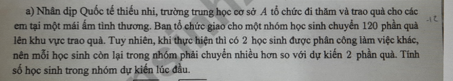 Nhân dịp Quốc tế thiếu nhi, trường trung học cơ sở A tổ chức đi thăm và trao quà cho các 
em tại một mái ấm tình thương. Ban tổ chức giao cho một nhóm học sinh chuyển 120 phần quả 
lên khu vực trao quả. Tuy nhiên, khi thực hiện thì có 2 học sinh được phân công làm việc khác, 
mên mỗi học sinh còn lại trong nhóm phải chuyển nhiều hơn so với dự kiến 2 phần quả. Tính 
số học sinh trong nhóm dự kiến lúc đầu.