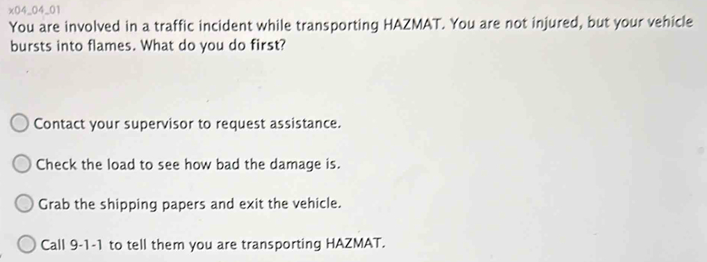 x04_04_01
You are involved in a traffic incident while transporting HAZMAT. You are not injured, but your vehicle
bursts into flames. What do you do first?
Contact your supervisor to request assistance.
Check the load to see how bad the damage is.
Grab the shipping papers and exit the vehicle.
Call 9-1-1 to tell them you are transporting HAZMAT.