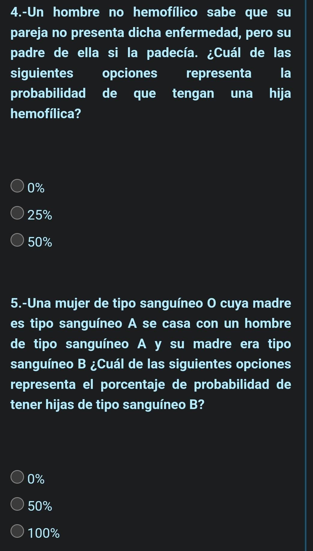 4.-Un hombre no hemofílico sabe que su
pareja no presenta dicha enfermedad, pero su
padre de ella si la padecía. ¿Cuál de las
siguientes opciones representa la
probabilidad de que tengan una hija
hemofílica?
0%
25%
50%
5.-Una mujer de tipo sanguíneo O cuya madre
es tipo sanguíneo A se casa con un hombre
de tipo sanguíneo A y su madre era tipo
sanguíneo B ¿Cuál de las siguientes opciones
representa el porcentaje de probabilidad de
tener hijas de tipo sanguíneo B?
0%
50%
100%