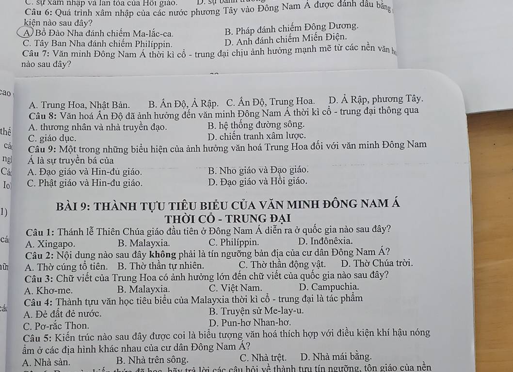 C. sự xâm nhập và lan tóa của Hồi giáo. D. sự ban
Câu 6: Quá trình xâm nhập của các nước phương Tây vào Đông Nam Á được đánh dâu bãng
kiện nào sau dây?
A) Bồ Đào Nha đánh chiếm Ma-lắc-ca. B. Pháp đánh chiếm Đông Dương.
C. Tây Ban Nha đánh chiếm Philíppin.
D. Anh đánh chiếm Miến Điện.
Câu 7: Văn minh Đông Nam Á thời kì cổ - trung đại chịu ảnh hưởng mạnh mẽ từ các nền văn họ
nào sau dây?
cao
A. Trung Hoa, Nhật Bản. B. Ấn Độ, Ả Rập. C. Ấn Độ, Trung Hoa. D. Ả Rập, phương Tây.
Câu 8: Văn hoá Ấn Độ đã ảnh hưởng đến văn minh Đông Nam Á thời kì cổ - trung đại thông qua
thể A. thương nhân và nhà truyền đạo. B. hệ thống đường sông.
C. giáo dục. D. chiến tranh xâm lược.
Các  Câu 9: Một trong những biểu hiện của ảnh hưởng văn hoá Trung Hoa đối với văn minh Đông Nam
ng| Á là sự truyền bá của
Các A. Đạo giáo và Hin-đu giáo. B. Nho giáo và Đạo giáo.
Io C. Phật giáo và Hin-đu giáo. D. Đạo giáo và Hồi giáo.
1)  Bài 9: thành tựu tiêu biểu của văn minh đông nam á
THỜI CỔ - TRUNG ĐẠI
Câu 1: Thánh lễ Thiên Chúa giáo đầu tiên ở Đông Nam Á diễn ra ở quốc gia nào sau đây?
cá A. Xingapo. B. Malayxia. C. Philíppin. D. Inđônêxia.
Câu 2: Nội dung nào sau đây không phải là tín ngưỡng bản địa của cư dân Đông Nam Á?
ữ A. Thờ cúng tổ tiên. B. Thờ thần tự nhiên. C. Thờ thần động vật. D. Thờ Chúa trời.
Câu 3: Chữ viết của Trung Hoa có ảnh hưởng lớn đến chữ viết của quốc gia nào sau đây?
A. Khơ-me. B. Malayxia. C. Việt Nam. D. Campuchia.
các  Câu 4: Thành tựu văn học tiêu biểu của Malayxia thời kì cổ - trung đại là tác phầm
A. Đẻ đất đẻ nước. B. Truyện sử Me-lay-u.
C. Pơ-rắc Thon. D. Pun-hơ Nhan-hơ.
Câu 5: Kiến trúc nào sau đây được coi là biểu tượng văn hoá thích hợp với điều kiện khí hậu nóng
ẩm ở các địa hình khác nhau của cư dân Đông Nam Á?
A. Nhà sàn. B. Nhà trên sông. C. Nhà trệt. D. Nhà mái bằng.
hãy trả lời các câu hỏi về thành tưu tín ngưỡng, tôn giáo của nền